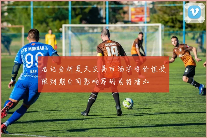 名记分析夏天交易市场字母价值受限到期合同影响筹码或将增加