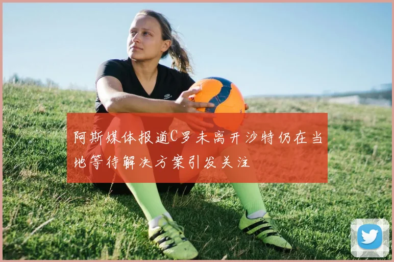 阿斯媒体报道C罗未离开沙特仍在当地等待解决方案引发关注