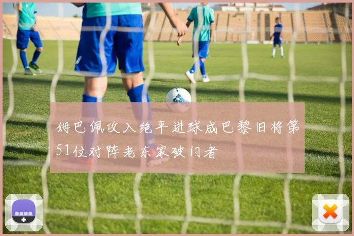 姆巴佩攻入绝平进球成巴黎旧将第51位对阵老东家破门者