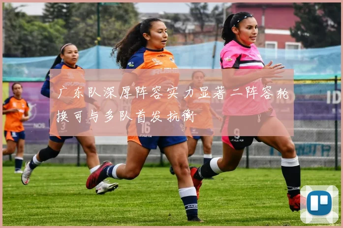 广东队深厚阵容实力显著二阵容轮换可与多队首发抗衡