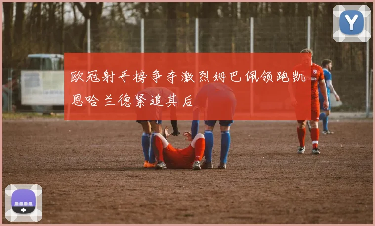 欧冠射手榜争夺激烈姆巴佩领跑凯恩哈兰德紧追其后