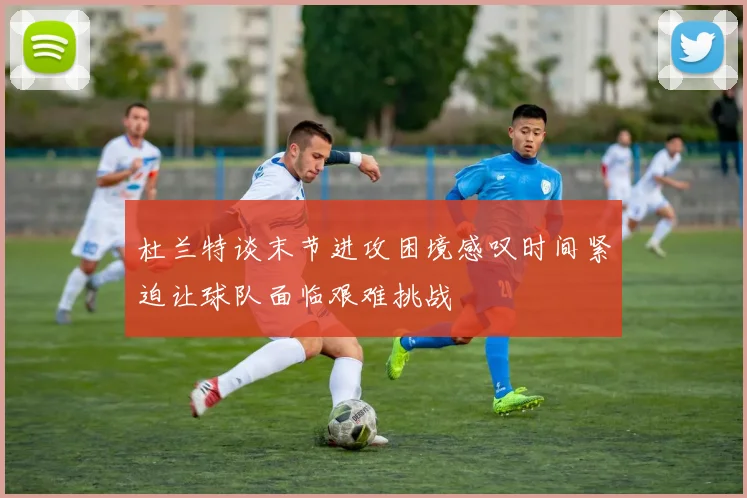 杜兰特谈末节进攻困境感叹时间紧迫让球队面临艰难挑战