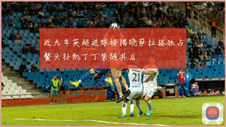近九年英超进球榜揭晓萨拉赫独占鳌头孙凯丁丁紧随其后