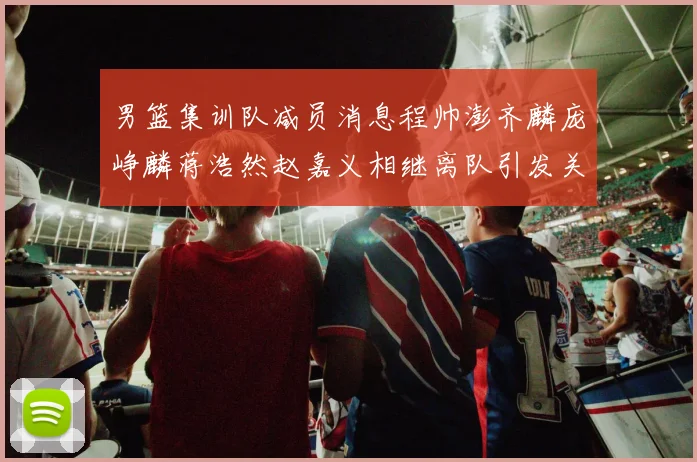 男篮集训队减员消息程帅澎齐麟庞峥麟蒋浩然赵嘉义相继离队引发关注