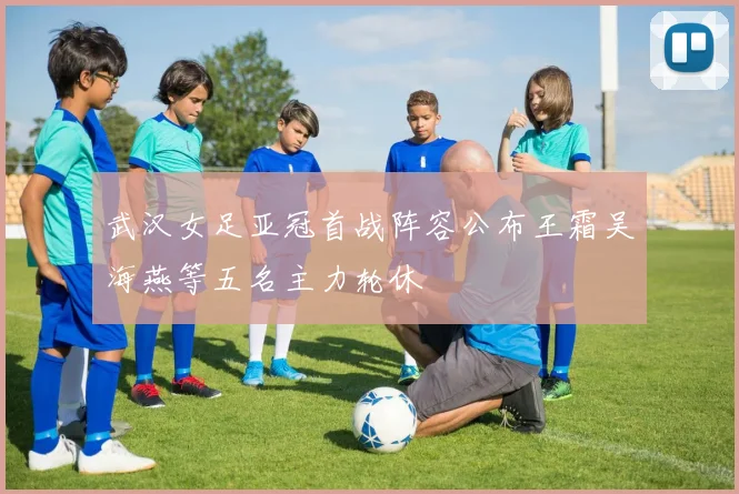 武汉女足亚冠首战阵容公布王霜吴海燕等五名主力轮休