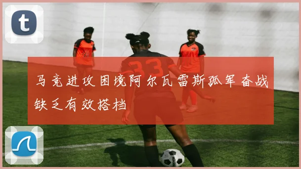 马竞进攻困境阿尔瓦雷斯孤军奋战缺乏有效搭档