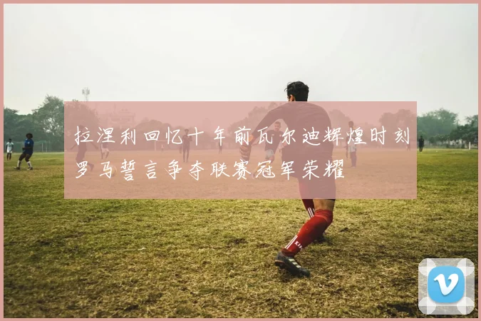 拉涅利回忆十年前瓦尔迪辉煌时刻罗马誓言争夺联赛冠军荣耀