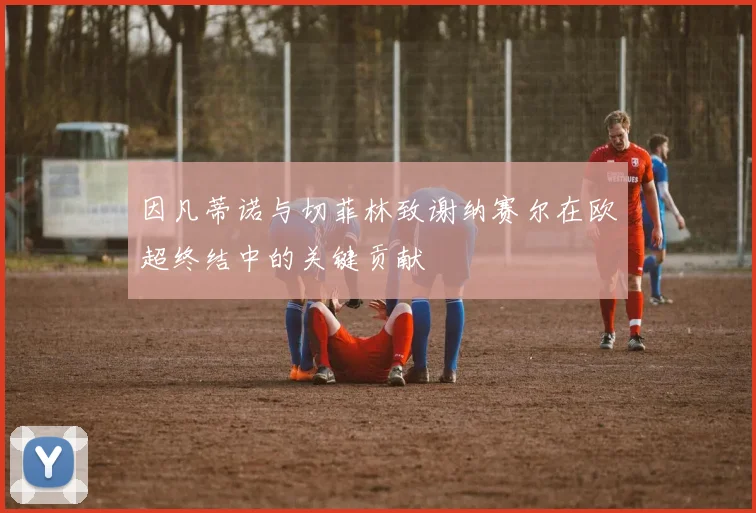 因凡蒂诺与切菲林致谢纳赛尔在欧超终结中的关键贡献