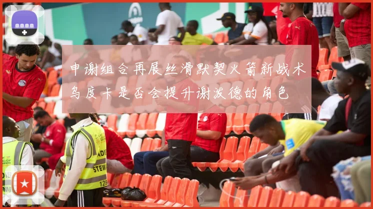申谢组合再展丝滑默契火箭新战术乌度卡是否会提升谢泼德的角色