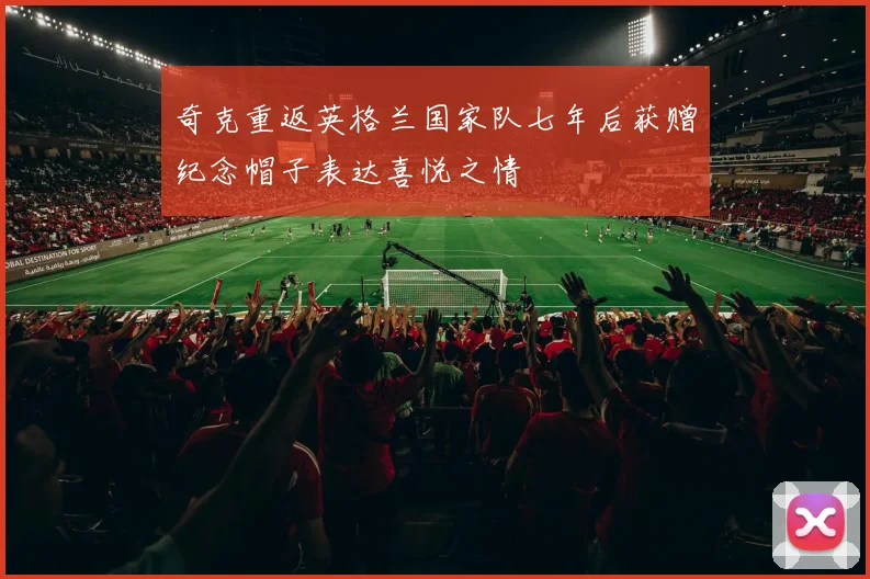 奇克重返英格兰国家队七年后获赠纪念帽子表达喜悦之情