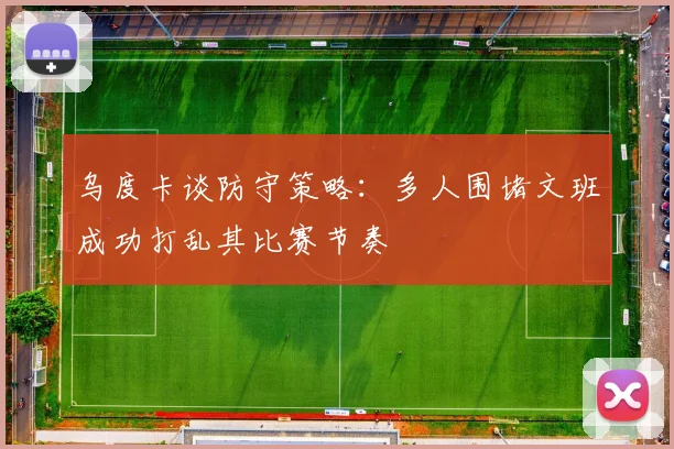 乌度卡谈防守策略：多人围堵文班成功打乱其比赛节奏