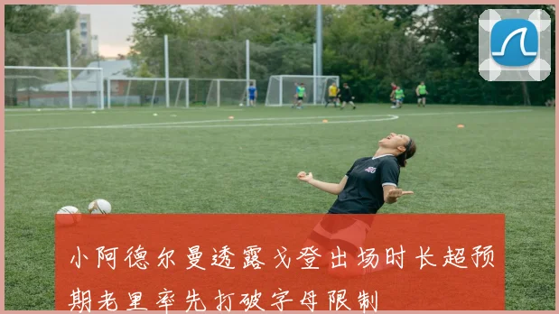 小阿德尔曼透露戈登出场时长超预期老里率先打破字母限制