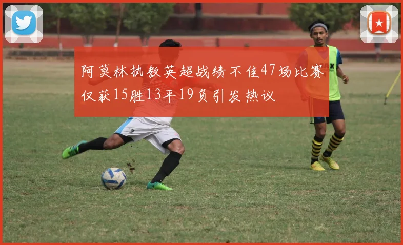 阿莫林执教英超战绩不佳47场比赛仅获15胜13平19负引发热议