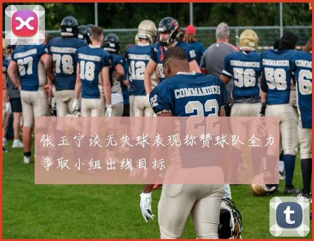 张玉宁谈无失球表现称赞球队全力争取小组出线目标