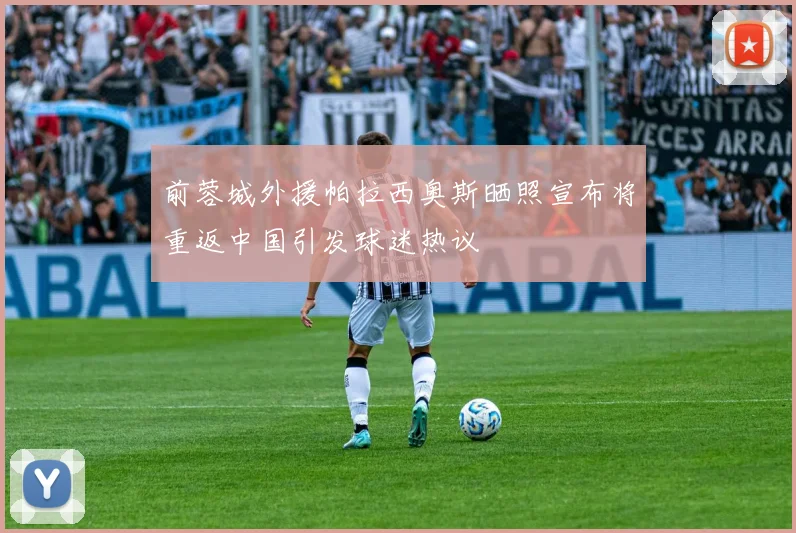 前蓉城外援帕拉西奥斯晒照宣布将重返中国引发球迷热议