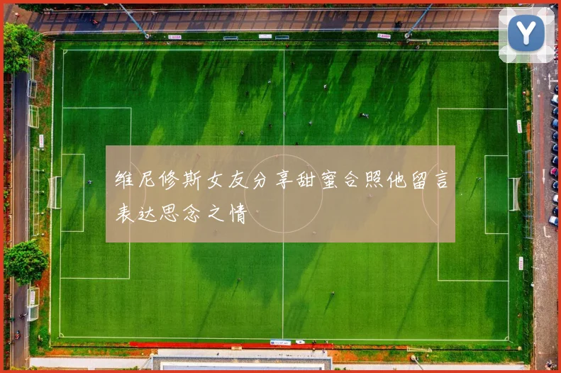维尼修斯女友分享甜蜜合照他留言表达思念之情