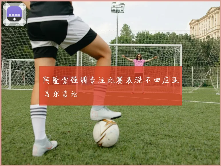 阿隆索强调专注比赛表现不回应亚马尔言论