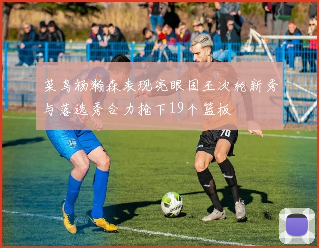 菜鸟杨瀚森表现亮眼国王次轮新秀与落选秀合力抢下19个篮板