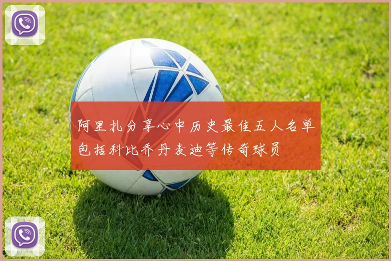 阿里扎分享心中历史最佳五人名单包括科比乔丹麦迪等传奇球员