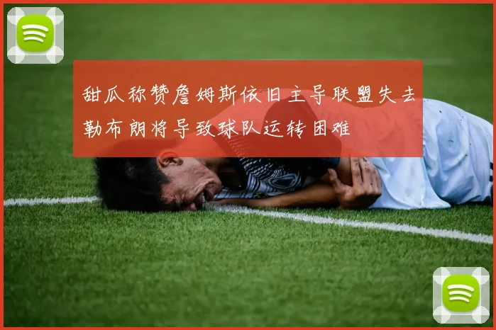 甜瓜称赞詹姆斯依旧主导联盟失去勒布朗将导致球队运转困难