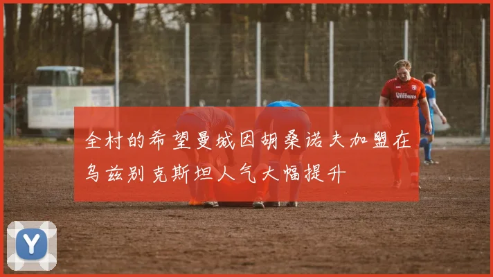 全村的希望曼城因胡桑诺夫加盟在乌兹别克斯坦人气大幅提升
