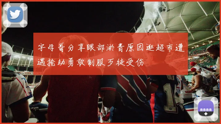 字母哥分享眼部淤青原因逛超市遭遇抢劫勇敢制服歹徒受伤