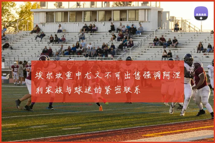 埃尔坎重申尤文不可出售强调阿涅利家族与球迷的紧密联系