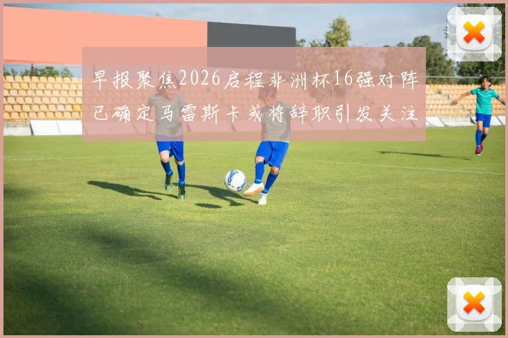 早报聚焦2026启程非洲杯16强对阵已确定马雷斯卡或将辞职引发关注