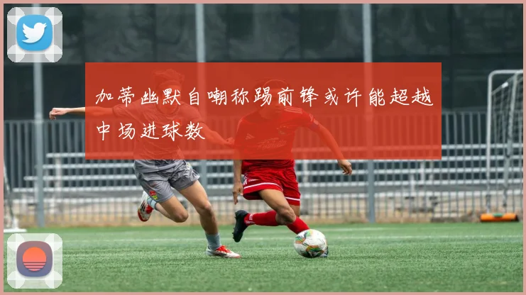 加蒂幽默自嘲称踢前锋或许能超越中场进球数