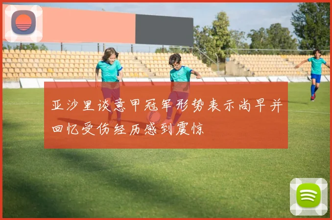 亚沙里谈意甲冠军形势表示尚早并回忆受伤经历感到震惊