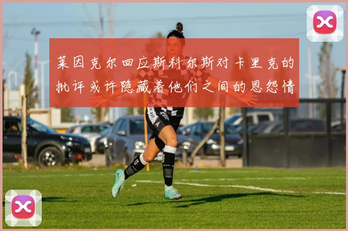 莱因克尔回应斯科尔斯对卡里克的批评或许隐藏着他们之间的恩怨情仇