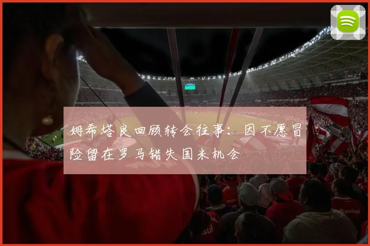 姆希塔良回顾转会往事：因不愿冒险留在罗马错失国米机会