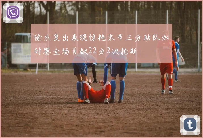徐杰复出表现惊艳末节三分助队加时赛全场贡献22分2次抢断