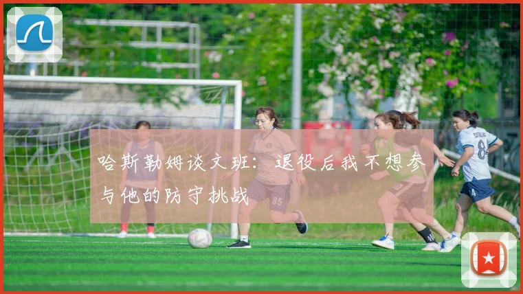 哈斯勒姆谈文班：退役后我不想参与他的防守挑战
