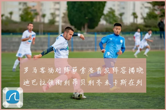 罗马客场对阵萨索洛首发阵容揭晓迪巴拉领衔利昂贝利齐米卡斯在列