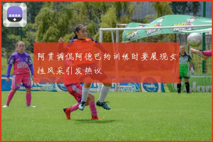阿贾调侃阿德巴约训练时要展现女性风采引发热议