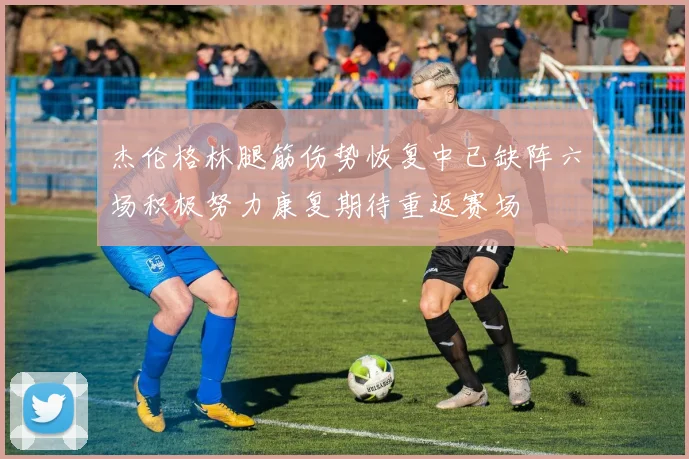 杰伦格林腿筋伤势恢复中已缺阵六场积极努力康复期待重返赛场