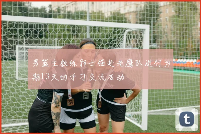 男篮主教练郭士强赴老鹰队进行为期13天的学习交流活动