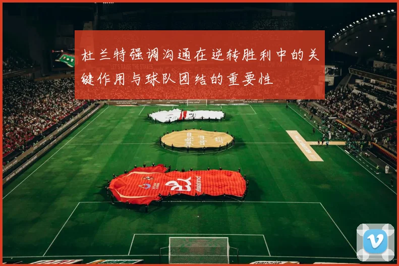 杜兰特强调沟通在逆转胜利中的关键作用与球队团结的重要性
