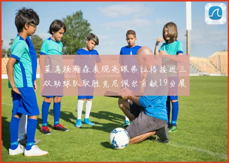 菜鸟杨瀚森表现亮眼弗拉格接近三双助球队取胜克尼佩尔贡献19分展现实力